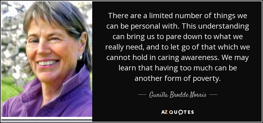 There are a limited number of things we can be personal with. This understanding can bring us to pare down to what we really need, and to let go of that which we cannot hold in caring awareness. We may learn that having too much can be another form of poverty. - Gunilla Brodde Norris