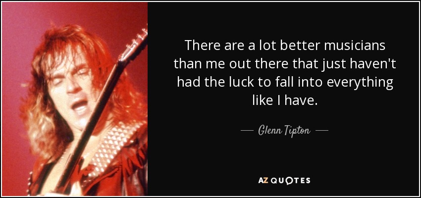 There are a lot better musicians than me out there that just haven't had the luck to fall into everything like I have. - Glenn Tipton