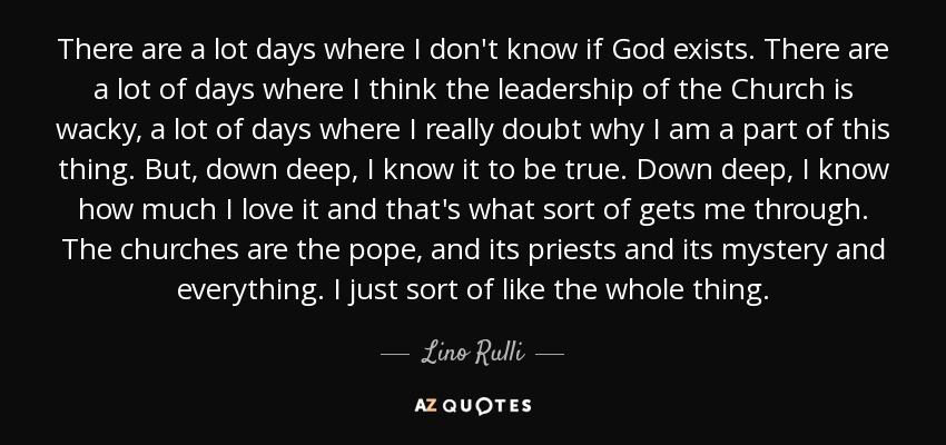 There are a lot days where I don't know if God exists. There are a lot of days where I think the leadership of the Church is wacky, a lot of days where I really doubt why I am a part of this thing. But, down deep, I know it to be true. Down deep, I know how much I love it and that's what sort of gets me through. The churches are the pope, and its priests and its mystery and everything. I just sort of like the whole thing. - Lino Rulli