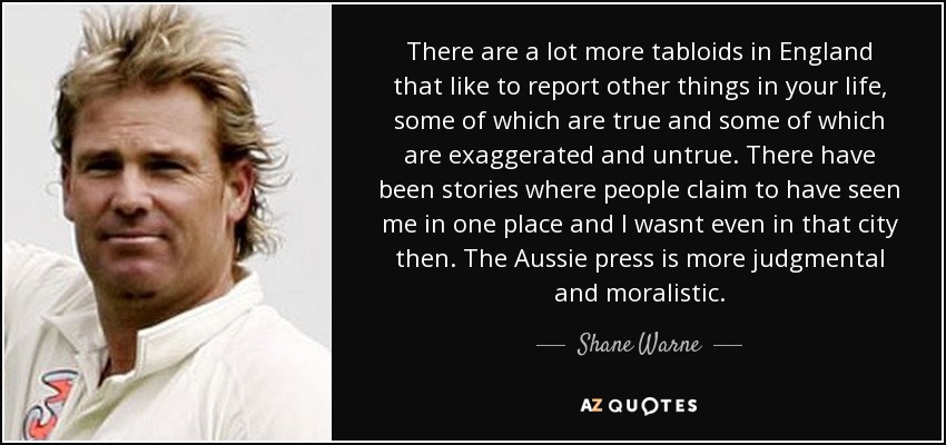 There are a lot more tabloids in England that like to report other things in your life, some of which are true and some of which are exaggerated and untrue. There have been stories where people claim to have seen me in one place and I wasnt even in that city then. The Aussie press is more judgmental and moralistic. - Shane Warne
