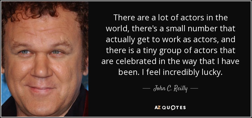 There are a lot of actors in the world, there's a small number that actually get to work as actors, and there is a tiny group of actors that are celebrated in the way that I have been. I feel incredibly lucky. - John C. Reilly
