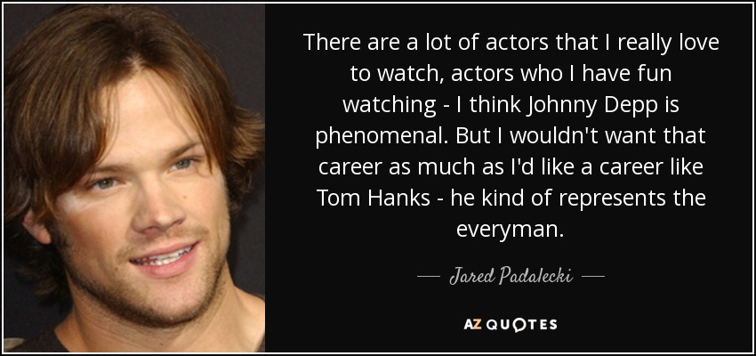 There are a lot of actors that I really love to watch, actors who I have fun watching - I think Johnny Depp is phenomenal. But I wouldn't want that career as much as I'd like a career like Tom Hanks - he kind of represents the everyman. - Jared Padalecki
