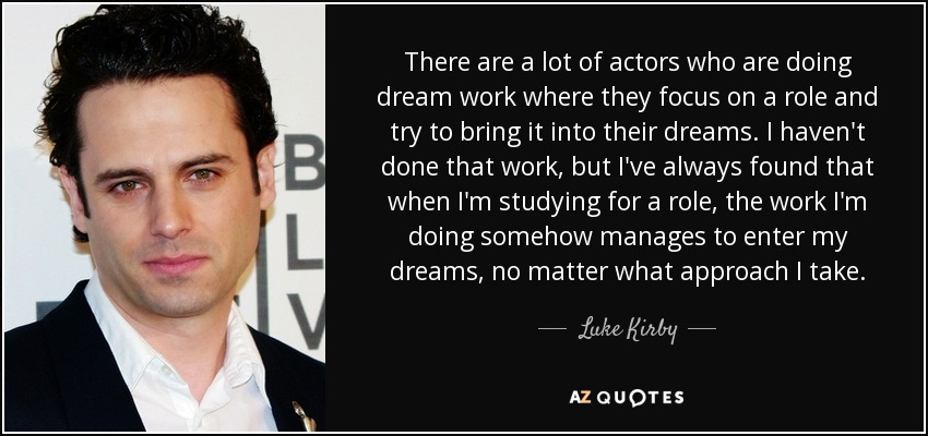 There are a lot of actors who are doing dream work where they focus on a role and try to bring it into their dreams. I haven't done that work, but I've always found that when I'm studying for a role, the work I'm doing somehow manages to enter my dreams, no matter what approach I take. - Luke Kirby