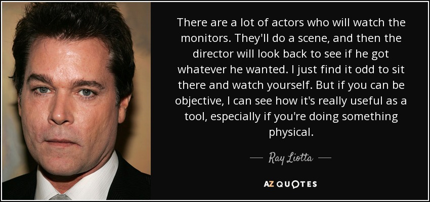 There are a lot of actors who will watch the monitors. They'll do a scene, and then the director will look back to see if he got whatever he wanted. I just find it odd to sit there and watch yourself. But if you can be objective, I can see how it's really useful as a tool, especially if you're doing something physical. - Ray Liotta