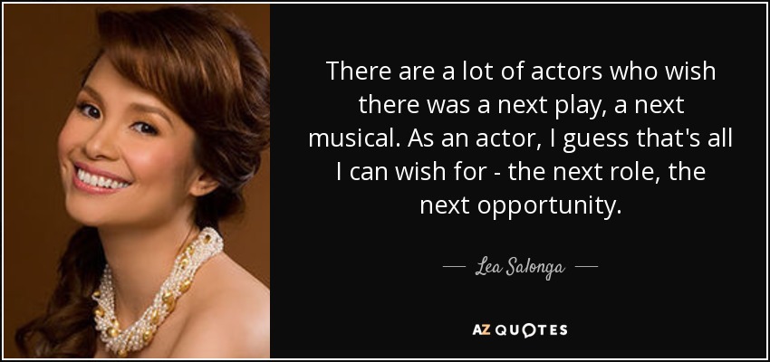 There are a lot of actors who wish there was a next play, a next musical. As an actor, I guess that's all I can wish for - the next role, the next opportunity. - Lea Salonga