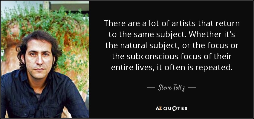 There are a lot of artists that return to the same subject. Whether it's the natural subject, or the focus or the subconscious focus of their entire lives, it often is repeated. - Steve Toltz
