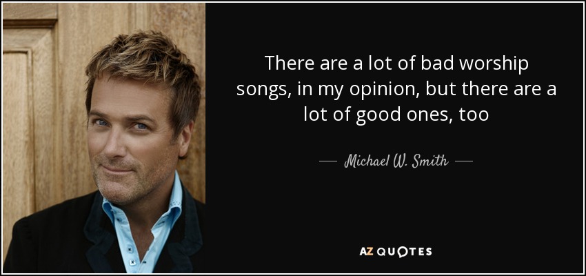 There are a lot of bad worship songs, in my opinion, but there are a lot of good ones, too - Michael W. Smith
