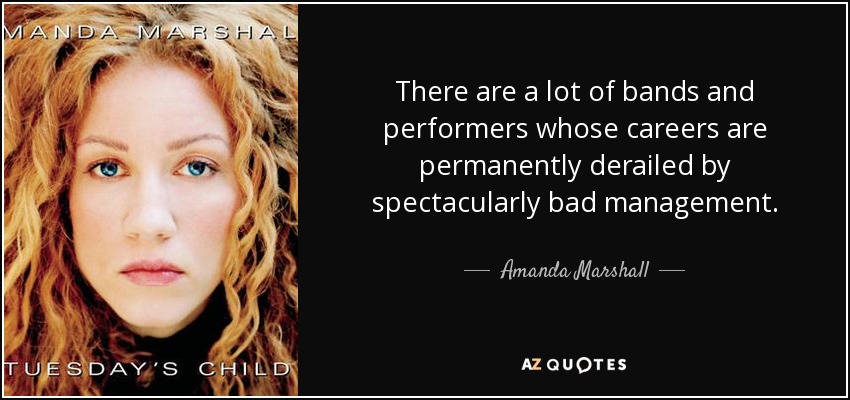 There are a lot of bands and performers whose careers are permanently derailed by spectacularly bad management. - Amanda Marshall