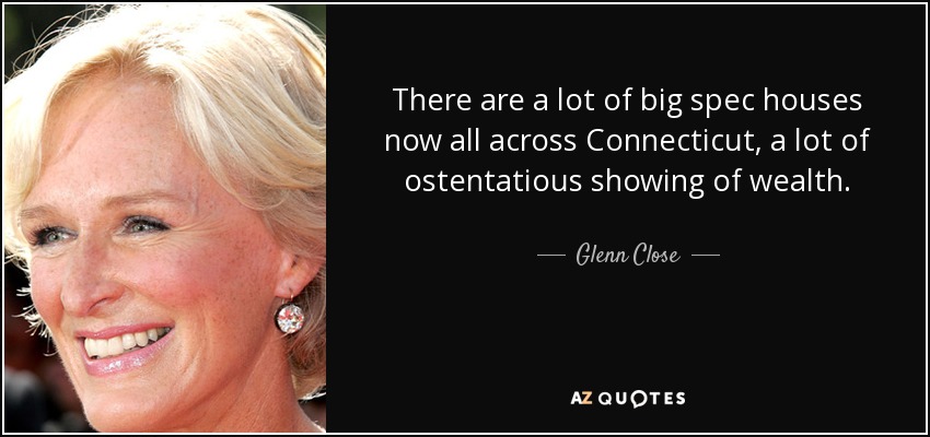 There are a lot of big spec houses now all across Connecticut, a lot of ostentatious showing of wealth. - Glenn Close