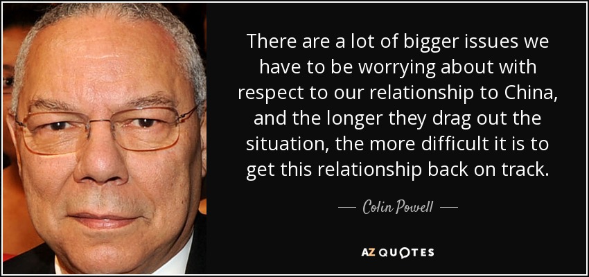 There are a lot of bigger issues we have to be worrying about with respect to our relationship to China, and the longer they drag out the situation, the more difficult it is to get this relationship back on track. - Colin Powell