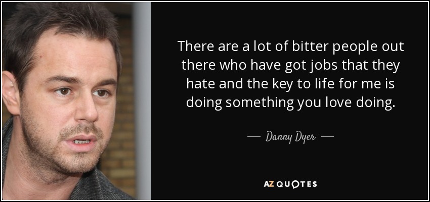 There are a lot of bitter people out there who have got jobs that they hate and the key to life for me is doing something you love doing. - Danny Dyer