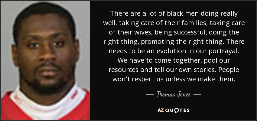 There are a lot of black men doing really well, taking care of their families, taking care of their wives, being successful, doing the right thing, promoting the right thing. There needs to be an evolution in our portrayal. We have to come together, pool our resources and tell our own stories. People won't respect us unless we make them. - Thomas Jones