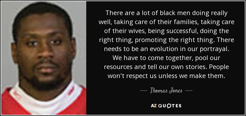 There are a lot of black men doing really well, taking care of their families, taking care of their wives, being successful, doing the right thing, promoting the right thing. There needs to be an evolution in our portrayal. We have to come together, pool our resources and tell our own stories. People won't respect us unless we make them. - Thomas Jones