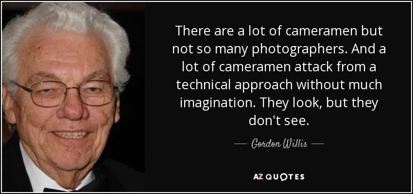 There are a lot of cameramen but not so many photographers. And a lot of cameramen attack from a technical approach without much imagination. They look, but they don't see. - Gordon Willis