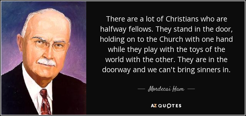 There are a lot of Christians who are halfway fellows. They stand in the door, holding on to the Church with one hand while they play with the toys of the world with the other. They are in the doorway and we can't bring sinners in. - Mordecai Ham