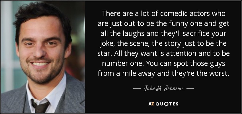 There are a lot of comedic actors who are just out to be the funny one and get all the laughs and they'll sacrifice your joke, the scene, the story just to be the star. All they want is attention and to be number one. You can spot those guys from a mile away and they're the worst. - Jake M. Johnson