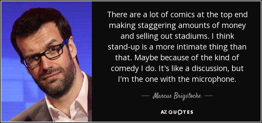 There are a lot of comics at the top end making staggering amounts of money and selling out stadiums. I think stand-up is a more intimate thing than that. Maybe because of the kind of comedy I do. It's like a discussion, but I'm the one with the microphone. - Marcus Brigstocke