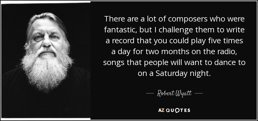 There are a lot of composers who were fantastic, but I challenge them to write a record that you could play five times a day for two months on the radio, songs that people will want to dance to on a Saturday night. - Robert Wyatt