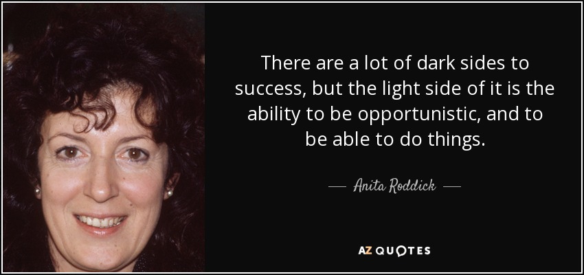 There are a lot of dark sides to success, but the light side of it is the ability to be opportunistic, and to be able to do things. - Anita Roddick