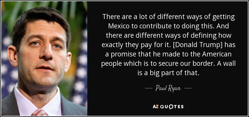 There are a lot of different ways of getting Mexico to contribute to doing this. And there are different ways of defining how exactly they pay for it. [Donald Trump] has a promise that he made to the American people which is to secure our border. A wall is a big part of that. - Paul Ryan