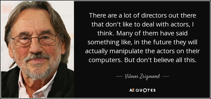 There are a lot of directors out there that don't like to deal with actors, I think. Many of them have said something like, in the future they will actually manipulate the actors on their computers. But don't believe all this. - Vilmos Zsigmond