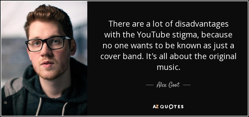 There are a lot of disadvantages with the YouTube stigma, because no one wants to be known as just a cover band. It's all about the original music. - Alex Goot