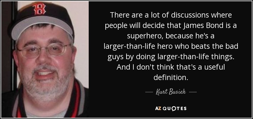 There are a lot of discussions where people will decide that James Bond is a superhero, because he's a larger-than-life hero who beats the bad guys by doing larger-than-life things. And I don't think that's a useful definition. - Kurt Busiek
