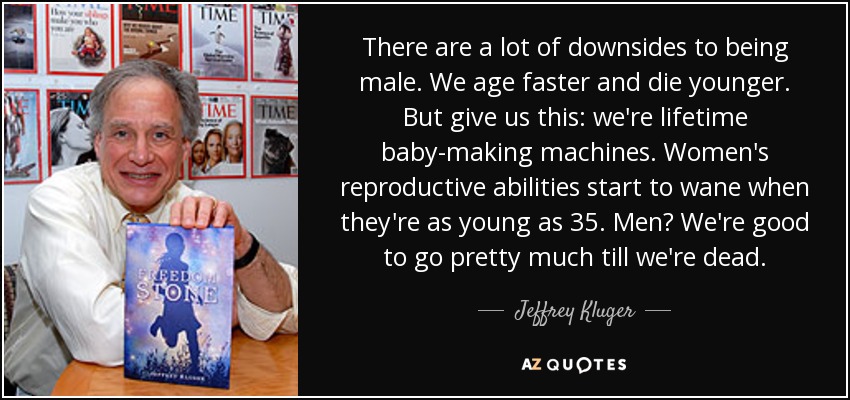 There are a lot of downsides to being male. We age faster and die younger. But give us this: we're lifetime baby-making machines. Women's reproductive abilities start to wane when they're as young as 35. Men? We're good to go pretty much till we're dead. - Jeffrey Kluger