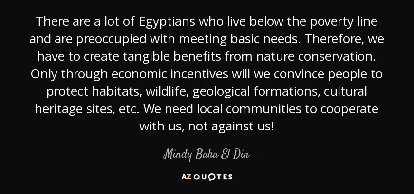 There are a lot of Egyptians who live below the poverty line and are preoccupied with meeting basic needs. Therefore, we have to create tangible benefits from nature conservation. Only through economic incentives will we convince people to protect habitats, wildlife, geological formations, cultural heritage sites, etc. We need local communities to cooperate with us, not against us! - Mindy Baha El Din