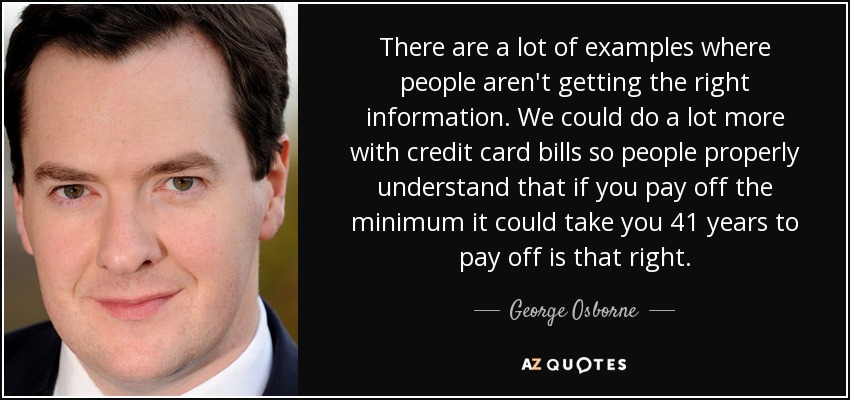 There are a lot of examples where people aren't getting the right information. We could do a lot more with credit card bills so people properly understand that if you pay off the minimum it could take you 41 years to pay off is that right. - George Osborne