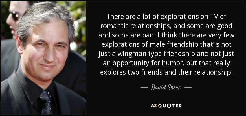 There are a lot of explorations on TV of romantic relationships, and some are good and some are bad. I think there are very few explorations of male friendship that' s not just a wingman type friendship and not just an opportunity for humor, but that really explores two friends and their relationship. - David Shore