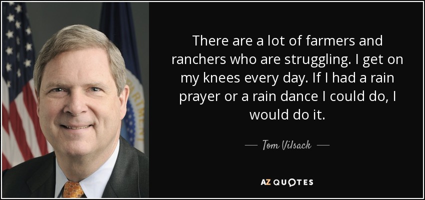 There are a lot of farmers and ranchers who are struggling. I get on my knees every day. If I had a rain prayer or a rain dance I could do, I would do it. - Tom Vilsack