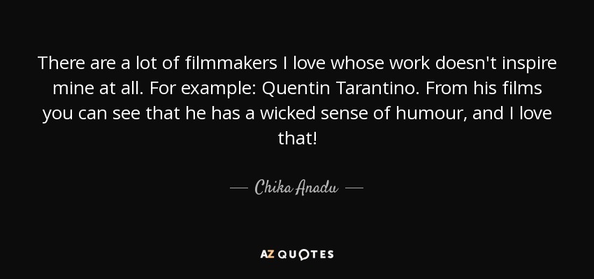 There are a lot of filmmakers I love whose work doesn't inspire mine at all. For example: Quentin Tarantino. From his films you can see that he has a wicked sense of humour, and I love that! - Chika Anadu