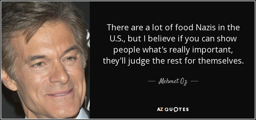 There are a lot of food Nazis in the U.S., but I believe if you can show people what's really important, they'll judge the rest for themselves. - Mehmet Oz