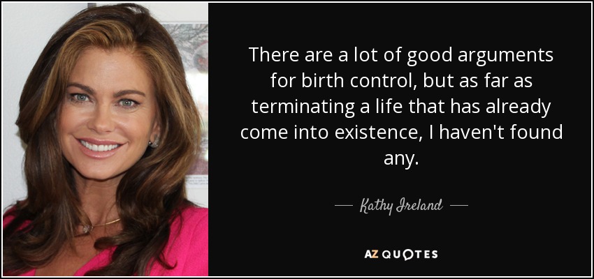 There are a lot of good arguments for birth control, but as far as terminating a life that has already come into existence, I haven't found any. - Kathy Ireland