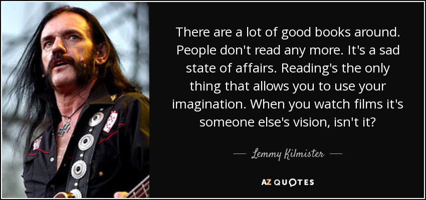There are a lot of good books around. People don't read any more. It's a sad state of affairs. Reading's the only thing that allows you to use your imagination. When you watch films it's someone else's vision, isn't it? - Lemmy Kilmister