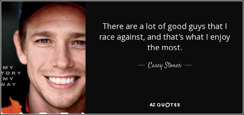 There are a lot of good guys that I race against, and that's what I enjoy the most. - Casey Stoner