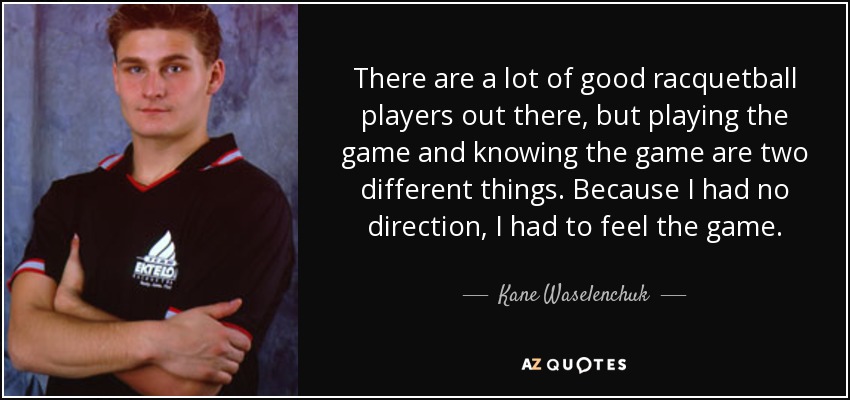 There are a lot of good racquetball players out there, but playing the game and knowing the game are two different things. Because I had no direction, I had to feel the game. - Kane Waselenchuk