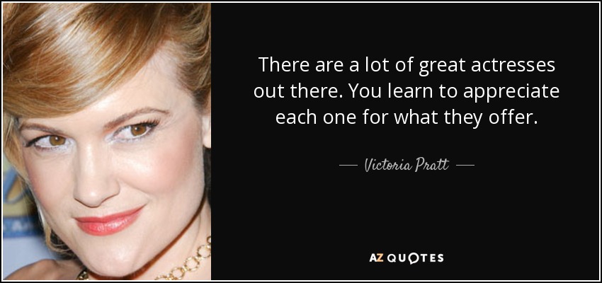 There are a lot of great actresses out there. You learn to appreciate each one for what they offer. - Victoria Pratt