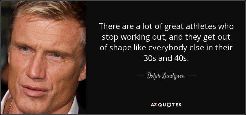 There are a lot of great athletes who stop working out, and they get out of shape like everybody else in their 30s and 40s. - Dolph Lundgren