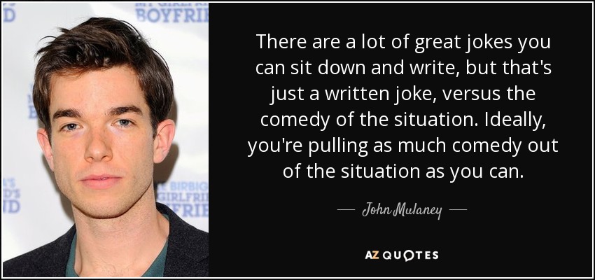 There are a lot of great jokes you can sit down and write, but that's just a written joke, versus the comedy of the situation. Ideally, you're pulling as much comedy out of the situation as you can. - John Mulaney