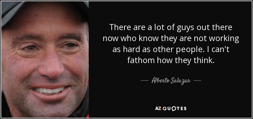 There are a lot of guys out there now who know they are not working as hard as other people. I can't fathom how they think. - Alberto Salazar