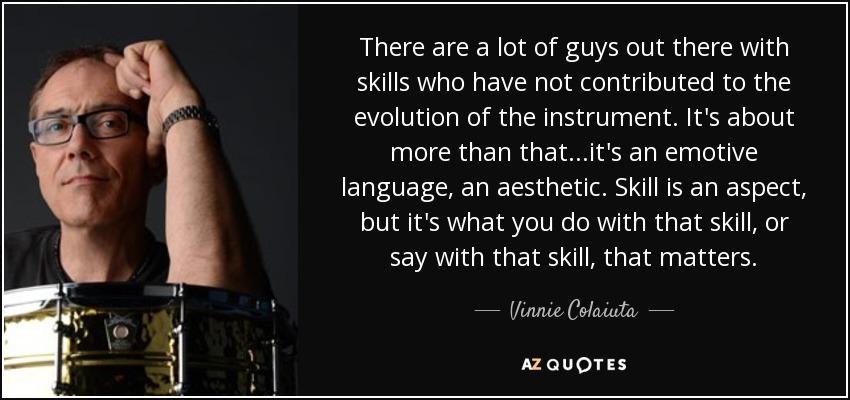 There are a lot of guys out there with skills who have not contributed to the evolution of the instrument. It's about more than that...it's an emotive language, an aesthetic. Skill is an aspect, but it's what you do with that skill, or say with that skill, that matters. - Vinnie Colaiuta