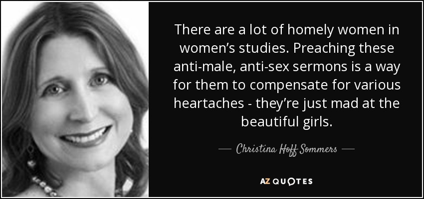 There are a lot of homely women in women’s studies. Preaching these anti-male, anti-sex sermons is a way for them to compensate for various heartaches - they’re just mad at the beautiful girls. - Christina Hoff Sommers