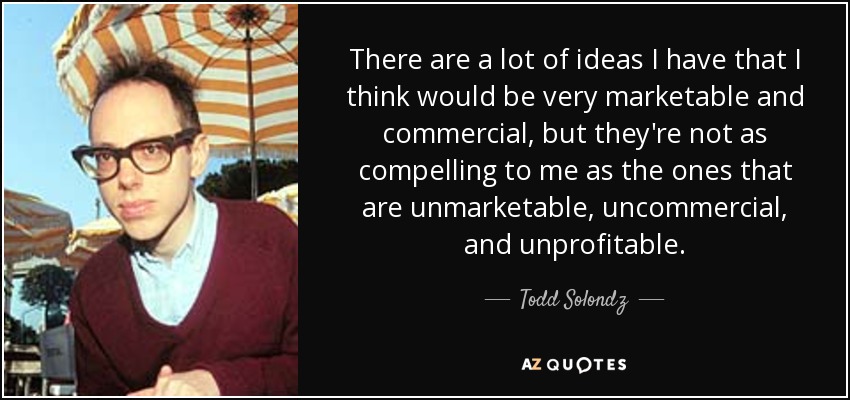 There are a lot of ideas I have that I think would be very marketable and commercial, but they're not as compelling to me as the ones that are unmarketable, uncommercial, and unprofitable. - Todd Solondz