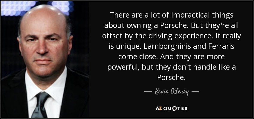 There are a lot of impractical things about owning a Porsche. But they're all offset by the driving experience. It really is unique. Lamborghinis and Ferraris come close. And they are more powerful, but they don't handle like a Porsche. - Kevin O'Leary