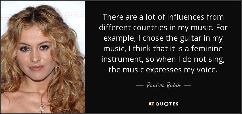 There are a lot of influences from different countries in my music. For example, I chose the guitar in my music, I think that it is a feminine instrument, so when I do not sing, the music expresses my voice. - Paulina Rubio