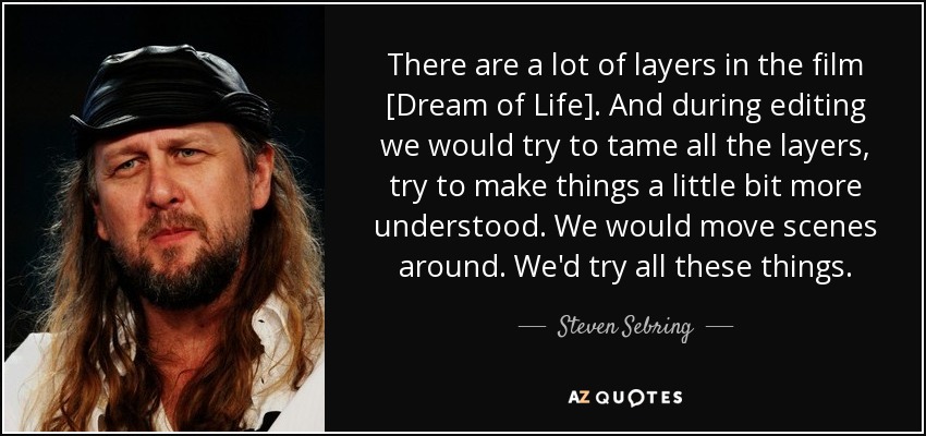 There are a lot of layers in the film [Dream of Life]. And during editing we would try to tame all the layers, try to make things a little bit more understood. We would move scenes around. We'd try all these things. - Steven Sebring