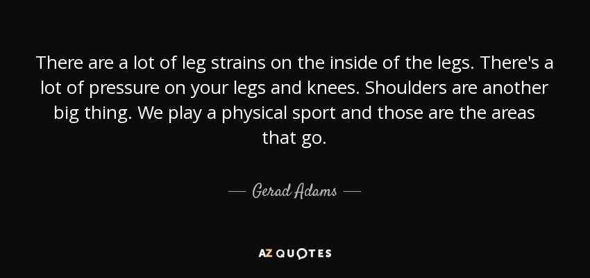 There are a lot of leg strains on the inside of the legs. There's a lot of pressure on your legs and knees. Shoulders are another big thing. We play a physical sport and those are the areas that go. - Gerad Adams