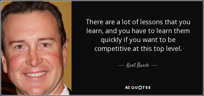 There are a lot of lessons that you learn, and you have to learn them quickly if you want to be competitive at this top level. - Kurt Busch
